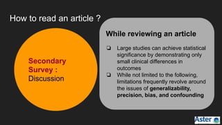 How to read an article ?
While reviewing an article
❏ Large studies can achieve statistical
significance by demonstrating only
small clinical differences in
outcomes
❏ While not limited to the following,
limitations frequently revolve around
the issues of generalizability,
precision, bias, and confounding
Secondary
Survey :
Discussion
 