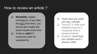 How to review an article ?
❏ Reliability implies
consistency: if you take
the ACT five times, you
should get roughly the
same results every time
❏ A test is valid if it
measures what it’s
supposed to.
❏ Tests that are valid
are also reliable
❏ The ACT is valid (and
reliable) because it
measures what a
student learned
❏ However, tests that
are reliable aren’t
always valid
 
