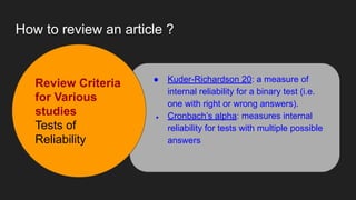 How to review an article ?
● Kuder-Richardson 20: a measure of
internal reliability for a binary test (i.e.
one with right or wrong answers).
● Cronbach’s alpha: measures internal
reliability for tests with multiple possible
answers
Review Criteria
for Various
studies
Tests of
Reliability
 