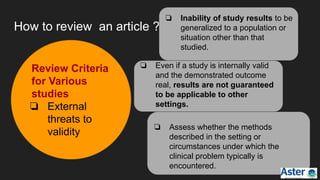 How to review an article ?
Review Criteria
for Various
studies
❏ External
threats to
validity
❏ Inability of study results to be
generalized to a population or
situation other than that
studied.
❏ Even if a study is internally valid
and the demonstrated outcome
real, results are not guaranteed
to be applicable to other
settings.
❏ Assess whether the methods
described in the setting or
circumstances under which the
clinical problem typically is
encountered.
 