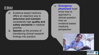 EBM
❏ Evidence based medicine
offers an objective way to
determine and maintain
consistently high quality and
safety standards in medical
practice
❏ Speeds up the process of
transferring clinical research
findings into practice
❏ Emergency
physicians must
know how to
approach a
clinical question
from an
evidence based
medicine
perspective
 
