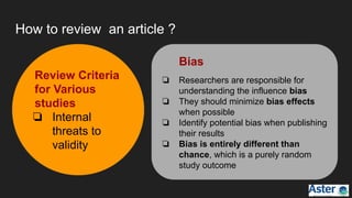 How to review an article ?
Review Criteria
for Various
studies
❏ Internal
threats to
validity
Bias
❏ Researchers are responsible for
understanding the influence bias
❏ They should minimize bias effects
when possible
❏ Identify potential bias when publishing
their results
❏ Bias is entirely different than
chance, which is a purely random
study outcome
 