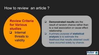 How to review an article ?
❏ Demonstrated results are the
result of random chance rather than
to a real association or cause effect
relationship
❏ A primary purpose of statistical
analysis is to estimate the
likelihood that results obtained could
have occurred solely by chance.
Review Criteria
for Various
studies
❏ Internal
threats to
validity
 