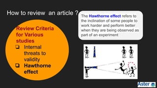 How to review an article ? The Hawthorne effect refers to
the inclination of some people to
work harder and perform better
when they are being observed as
part of an experiment
Review Criteria
for Various
studies
❏ Internal
threats to
validity
❏ Hawthorne
effect
 