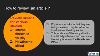 How to review an article ?
❏ Physicians who know that they are
being measured may be influenced
to administer the drug earlier.
❏ This tendency of the study situation
to artificially influence the outcome of
the study is termed the Hawthorne
Effect.
Review Criteria
for Various
studies
❏ Internal
threats to
validity
❏ Hawthorne
effect
 