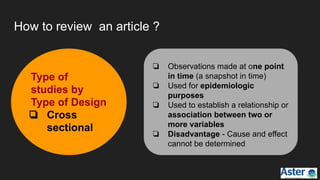How to review an article ?
Type of
studies by
Type of Design
❏ Cross
sectional
❏ Observations made at one point
in time (a snapshot in time)
❏ Used for epidemiologic
purposes
❏ Used to establish a relationship or
association between two or
more variables
❏ Disadvantage - Cause and effect
cannot be determined
 