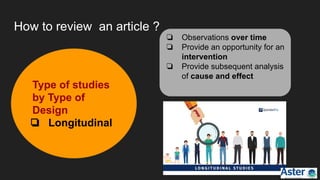 How to review an article ?
❏ Observations over time
❏ Provide an opportunity for an
intervention
❏ Provide subsequent analysis
of cause and effect
Type of studies
by Type of
Design
❏ Longitudinal
 