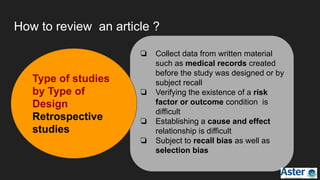How to review an article ?
❏ Collect data from written material
such as medical records created
before the study was designed or by
subject recall
❏ Verifying the existence of a risk
factor or outcome condition is
difficult
❏ Establishing a cause and effect
relationship is difficult
❏ Subject to recall bias as well as
selection bias
Type of studies
by Type of
Design
Retrospective
studies
 