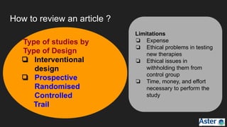 How to review an article ?
Limitations
❏ Expense
❏ Ethical problems in testing
new therapies
❏ Ethical issues in
withholding them from
control group
❏ Time, money, and effort
necessary to perform the
study
Type of studies by
Type of Design
❏ Interventional
design
❏ Prospective
Randomised
Controlled
Trail
 