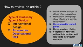 How to review an article ?
❏ Do not involve analysis of
effects of an intervention
❏ Members of study group
share effects of a specific
characteristic
❏ No comparable control
group
❏ No comparison of effect
❏ Subjects are followed,
without intervention, with
respect to a particular
outcome
Type of studies by
Type of Design
❏ Interventional
design
❏ Prospective
Observational
Trail
 