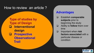 How to review an article ?
Advantages
❏ Establish comparable
subjects prior to
beginning the study
❏ Ability to follow them over
time
❏ Important when risk
factors associated with a
particular disease or
condition
Type of studies by
Type of Design
❏ Interventional
design
❏ Prospective
Observational
Trail
 