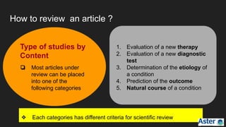 How to review an article ?
Type of studies by
Content
❏ Most articles under
review can be placed
into one of the
following categories
1. Evaluation of a new therapy
2. Evaluation of a new diagnostic
test
3. Determination of the etiology of
a condition
4. Prediction of the outcome
5. Natural course of a condition
❖ Each categories has different criteria for scientific review
 