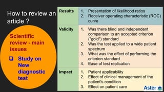How to review an
article ?
Scientific
review - main
issues
❏ Study on
New
diagnostic
test
Results 1. Presentation of likelihood ratios
2. Receiver operating characteristic (ROC)
curve
Validity 1. Was there blind and independent
comparison to an accepted criterion
("gold") standard
2. Was the test applied to a wide patient
spectrum
3. What was the effect of performing the
criterion standard
4. Ease of test replication
Impact 1. Patient applicability
2. Effect of clinical management of the
patient's condition
3. Effect on patient care
 