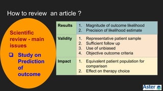 How to review an article ?
Scientific
review - main
issues
❏ Study on
Prediction
of
outcome
Results 1. Magnitude of outcome likelihood
2. Precision of likelihood estimate
Validity 1. Representative patient sample
2. Sufficient follow up
3. Use of unbiased
4. Objective outcome criteria
Impact 1. Equivalent patient population for
comparison
2. Effect on therapy choice
 