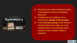 ❏ Reviewing the medical literature poses
a challenge to the busy emergency
physician
❏ A willingness and ability to do so
enhance the quality of the practice
❏ A brief primary survey of the article of
interest informs the reader as to the
potential value of the findings and to
whether a more indepth review is
indicated
 