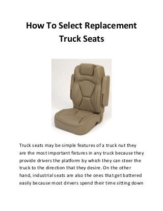 How To Select Replacement
Truck Seats

Truck seats may be simple features of a truck nut they
are the most important fixtures in any truck because they
provide drivers the platform by which they can steer the
truck to the direction that they desire. On the other
hand, industrial seats are also the ones that get battered
easily because most drivers spend their time sitting down

 