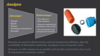 Amalgam
Because of concerns about toxicity and environmental pollution, plus the
availability of alternative materials, amalgam is less frequently used.
However, it still remains an acceptable and durable material for class I and
II restorations in primary molars.
Advantages :
- Simple
- Quick
- Cheap
- Technique insensitive
- Durable
Disadvantages :
- Not adhesive
- Bad esthetics
- Requires mechanical
retention in the cavity
- Environmental and
occupational hazards
 