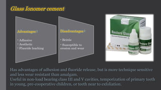 Glass Ionomer cement
Has advantages of adhesion and fluoride release, but is more technique sensitive
and less wear resistant than amalgam.
Useful in non-load bearing class III and V cavities, temporization of primary teeth
in young, pre-cooperative children, or teeth near to exfoliation.
Advantages :
- Adhesive
- Aesthetic
- Fluoride leaching
Disadvantages :
- Brittle
- Susceptible to
erosion and wear
 