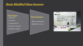 Resin Modified Glass Ionomer
Advantages :
- Adhesive
- Aesthetic
- Command set
- Simple to handle
- Fluoride release
Disadvantages :
- Water absorption
- Significant wear
 