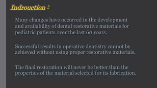 Successful results in operative dentistry cannot be
achieved without using proper restorative materials.
The final restoration will never be better than the
properties of the material selected for its fabrication.
Many changes have occurred in the development
and availability of dental restorative materials for
pediatric patients over the last 60 years.
Indrouction :
 