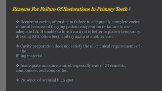  Recurrent caries, often due to failure to adequately complete caries
removal because of flagging patient cooperation or failure to use
adequate LA. If unable to finish cavity it is better to place a temporary
dressing (GIC often best) and try again at another visit.
 Cavity preparation does not satisfy the mechanical requirements of
the
filling material.
 Inadequate moisture control, especially true of GI cements,
compomers, and composites.
 Presence of occlusal high spot.
Reasons For Failure Of Restorations In Primary Teeth :
 