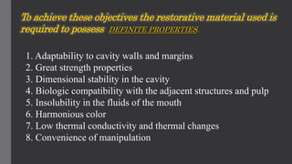 1. Adaptability to cavity walls and margins
2. Great strength properties
3. Dimensional stability in the cavity
4. Biologic compatibility with the adjacent structures and pulp
5. Insolubility in the fluids of the mouth
6. Harmonious color
7. Low thermal conductivity and thermal changes
8. Convenience of manipulation
To achieve these objectives the restorative material used is
required to possess DEFINITE PROPERTIES.
 