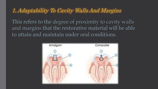 1. Adaptability To Cavity Walls And Margins
This refers to the degree of proximity to cavity walls
and margins that the restorative material will be able
to attain and maintain under oral conditions.
 
