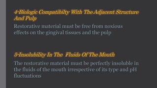 4-Biologic Compatibilty With The Adjacent Structure
And Pulp
Restorative material must be free from noxious
effects on the gingival tissues and the pulp
5-Insolubility In The Fluids Of The Mouth
The restorative material must be perfectly insoluble in
the fluids of the mouth irrespective of its type and pH
fluctuations
 