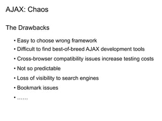 AJAX: Chaos

The Drawbacks

  • Easy to choose wrong framework
  • Difficult to find best-of-breed AJAX development tools
  • Cross-browser compatibility issues increase testing costs
  • Not so predictable
  • Loss of visibility to search engines
  • Bookmark issues
  • ……
 