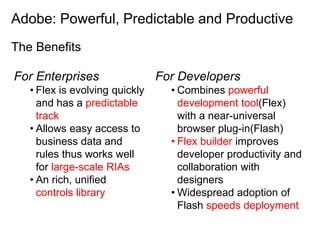 Adobe: Powerful, Predictable and Productive
The Benefits

For Enterprises                 For Developers
   • Flex is evolving quickly     • Combines powerful
     and has a predictable          development tool(Flex)
     track                          with a near-universal
   • Allows easy access to          browser plug-in(Flash)
     business data and            • Flex builder improves
     rules thus works well          developer productivity and
     for large-scale RIAs           collaboration with
   • An rich, unified               designers
     controls library             • Widespread adoption of
                                    Flash speeds deployment
 