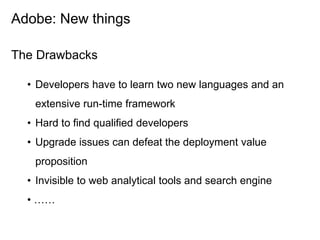 Adobe: New things

The Drawbacks

  • Developers have to learn two new languages and an
   extensive run-time framework
  • Hard to find qualified developers
  • Upgrade issues can defeat the deployment value
   proposition
  • Invisible to web analytical tools and search engine
  • ……
 
