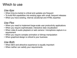 Which to use
Use Ajax
• When time-to-market is critical and updates are frequent
• To build RIA capabilities into existing apps with small, frequent releases
• When you have existing, internal JavaScript and HTML expertise

Use Flex
• When you need to implement large-scale user productivity applications
• When you require sophisticated, interactive data visualization
• When video & audio playback or web camera / microphone capture is a
  requirement
• When you require complex animation or bitmap manipulation
• When graphical design is critical to your business

Use Both
• When SEO and attractive experience is equally important
• When neither can satisfy your requirements
 
