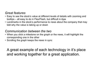 Great features
• Easy to see the stock’s value at different levels of details with zooming and
  tooltips – all easy to do in Flex/Flash, but difficult in Ajax
• Landmarks in the stock’s performance to news about the company that may
  told why the value is taking up or down

Communication between the two
• When you click a milestone on the graph or the news, it will highlight the
  corresponding one in the other
• Scrolling the graph keeps the news in sync



 A great example of each technology in it’s place
 and working together for a great application.
 
