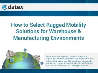 How to Select Rugged Mobility
Solutions for Warehouse &
Manufacturing Environments
In business over 35 years, Datex has a wealth of
experience in helping companies across the world meet
these critical business challenges. Datex can provide
supply chain software, mobility solutions, professional
services and a full range of IT managed services.
 