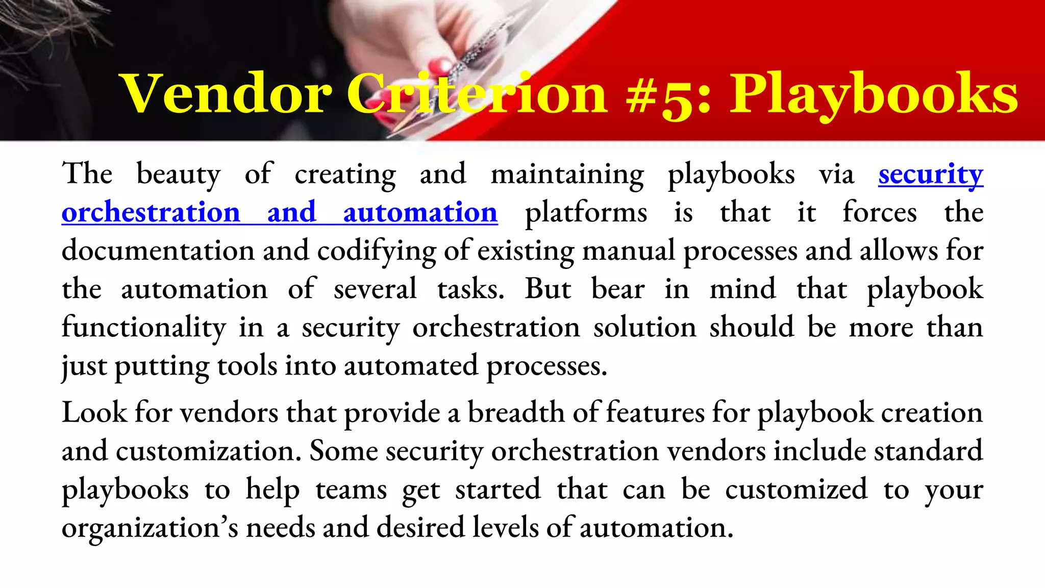 The beauty of creating and maintaining playbooks via security
orchestration and automation platforms is that it forces the
documentation and codifying of existing manual processes and allows for
the automation of several tasks. But bear in mind that playbook
functionality in a security orchestration solution should be more than
just putting tools into automated processes.
Look for vendors that provide a breadth of features for playbook creation
and customization. Some security orchestration vendors include standard
playbooks to help teams get started that can be customized to your
organization’s needs and desired levels of automation.
Vendor Criterion #5: Playbooks
 