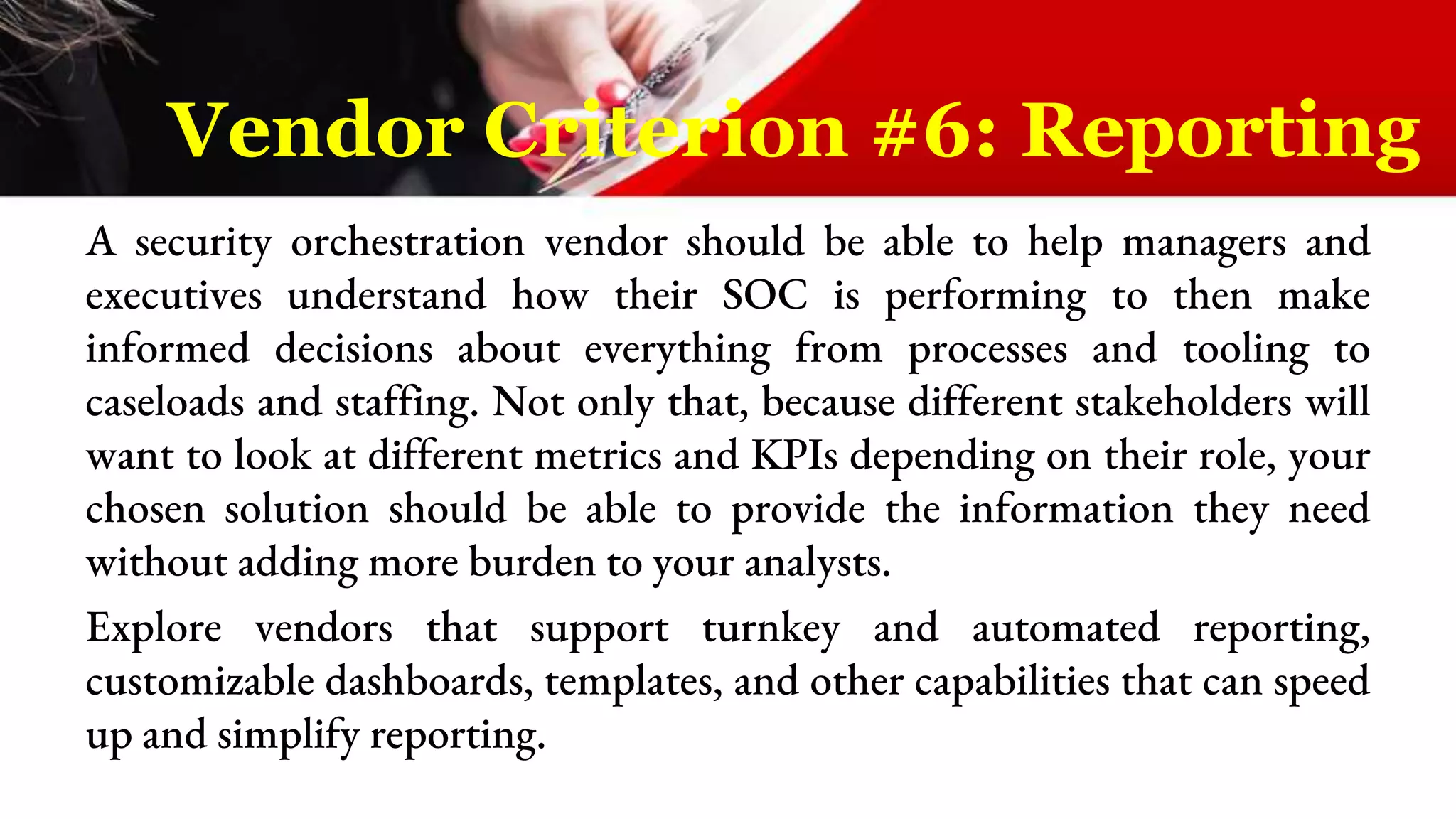 A security orchestration vendor should be able to help managers and
executives understand how their SOC is performing to then make
informed decisions about everything from processes and tooling to
caseloads and staffing. Not only that, because different stakeholders will
want to look at different metrics and KPIs depending on their role, your
chosen solution should be able to provide the information they need
without adding more burden to your analysts.
Explore vendors that support turnkey and automated reporting,
customizable dashboards, templates, and other capabilities that can speed
up and simplify reporting.
Vendor Criterion #6: Reporting
 