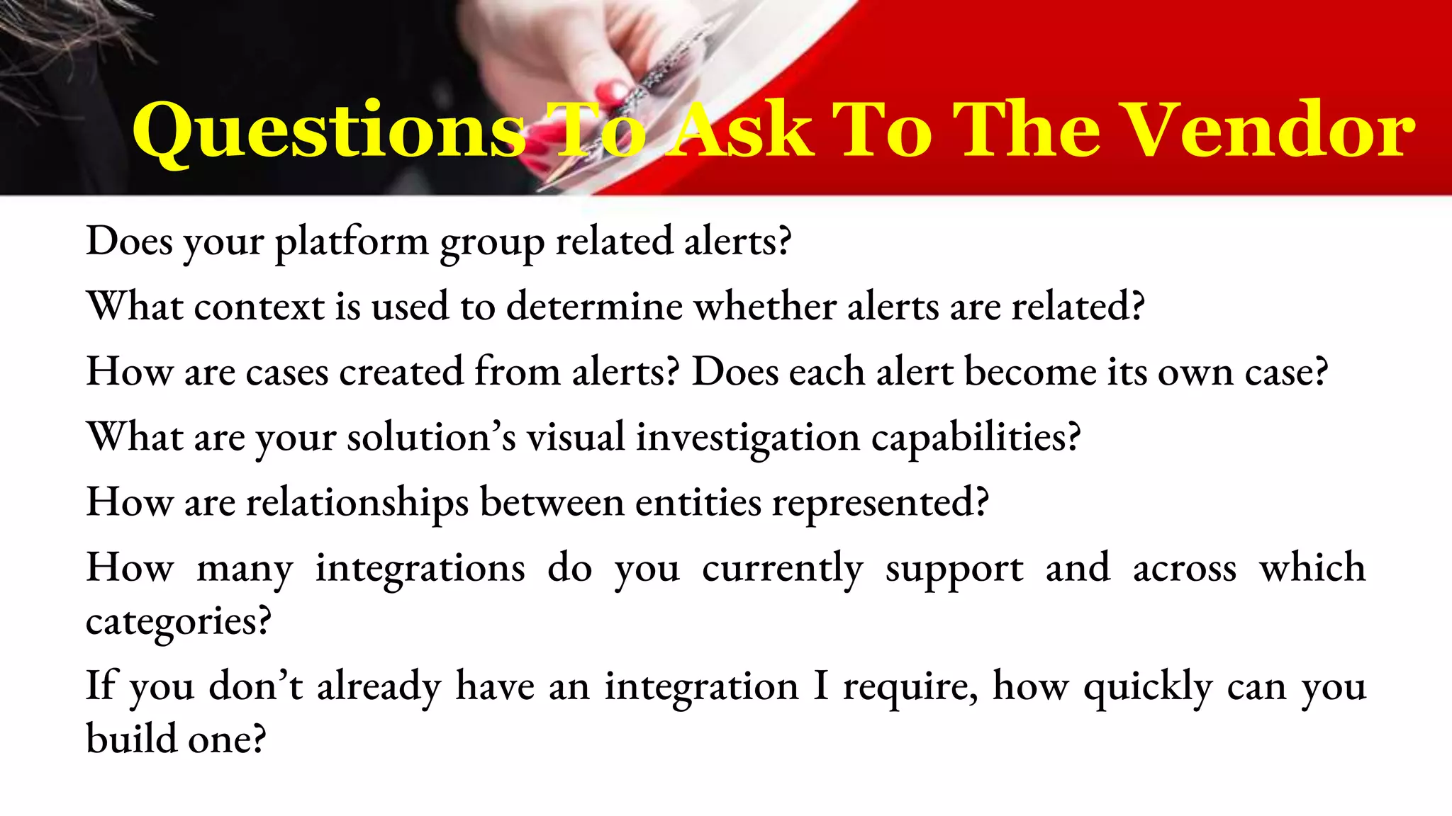 Does your platform group related alerts?
What context is used to determine whether alerts are related?
How are cases created from alerts? Does each alert become its own case?
What are your solution’s visual investigation capabilities?
How are relationships between entities represented?
How many integrations do you currently support and across which
categories?
If you don’t already have an integration I require, how quickly can you
build one?
Questions To Ask To The Vendor
 