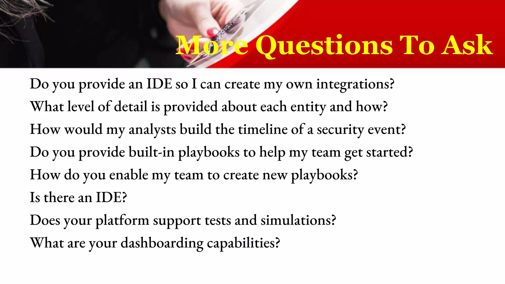 Do you provide an IDE so I can create my own integrations?
What level of detail is provided about each entity and how?
How would my analysts build the timeline of a security event?
Do you provide built-in playbooks to help my team get started?
How do you enable my team to create new playbooks?
Is there an IDE?
Does your platform support tests and simulations?
What are your dashboarding capabilities?
More Questions To Ask
 