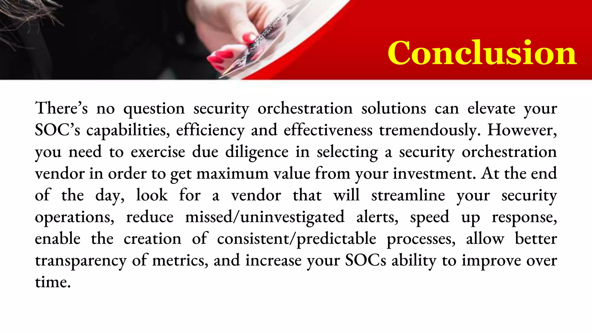 There’s no question security orchestration solutions can elevate your
SOC’s capabilities, efficiency and effectiveness tremendously. However,
you need to exercise due diligence in selecting a security orchestration
vendor in order to get maximum value from your investment. At the end
of the day, look for a vendor that will streamline your security
operations, reduce missed/uninvestigated alerts, speed up response,
enable the creation of consistent/predictable processes, allow better
transparency of metrics, and increase your SOCs ability to improve over
time.
Conclusion
 