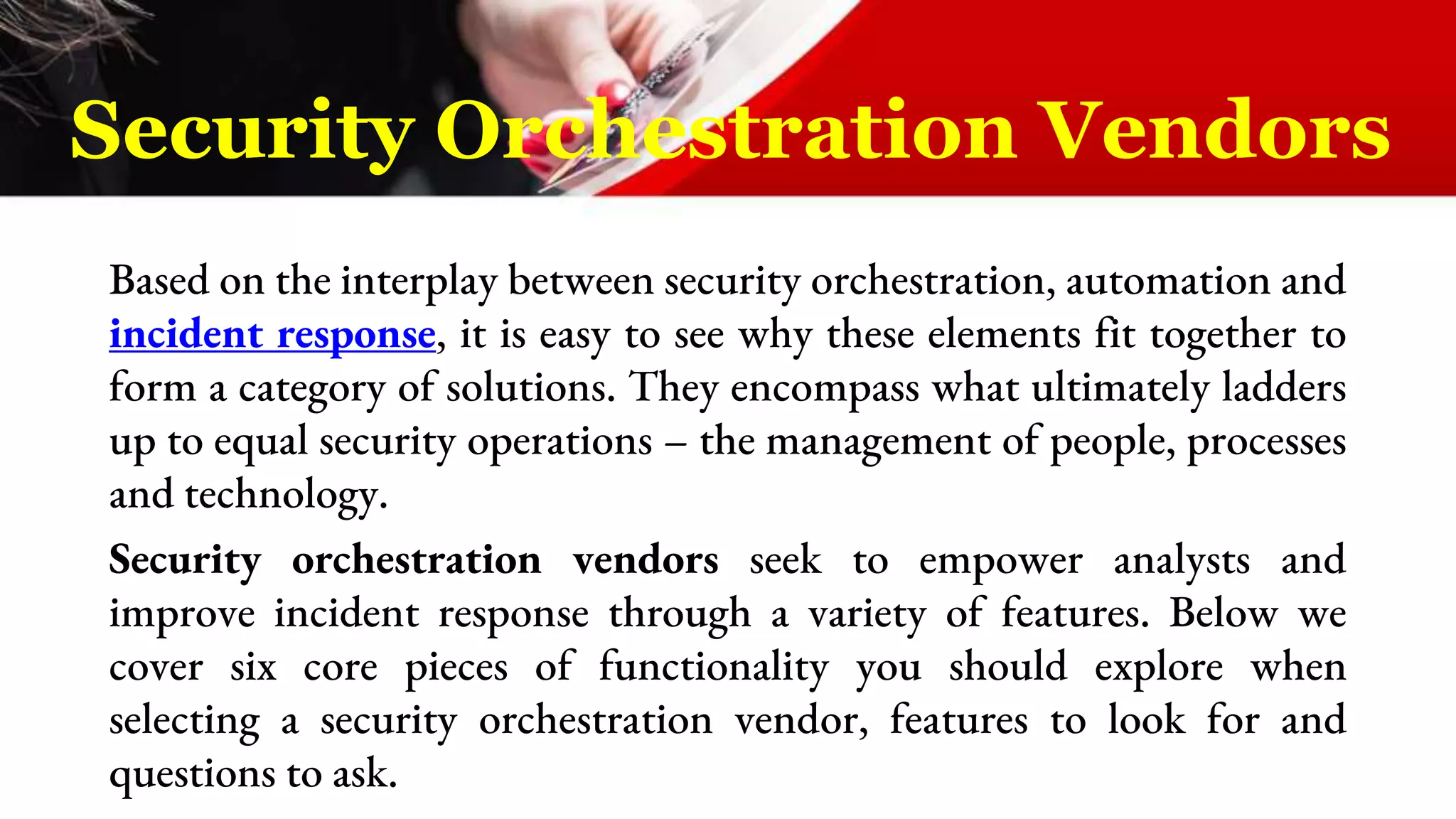 Based on the interplay between security orchestration, automation and
incident response, it is easy to see why these elements fit together to
form a category of solutions. They encompass what ultimately ladders
up to equal security operations – the management of people, processes
and technology.
Security orchestration vendors seek to empower analysts and
improve incident response through a variety of features. Below we
cover six core pieces of functionality you should explore when
selecting a security orchestration vendor, features to look for and
questions to ask.
Security Orchestration Vendors
 