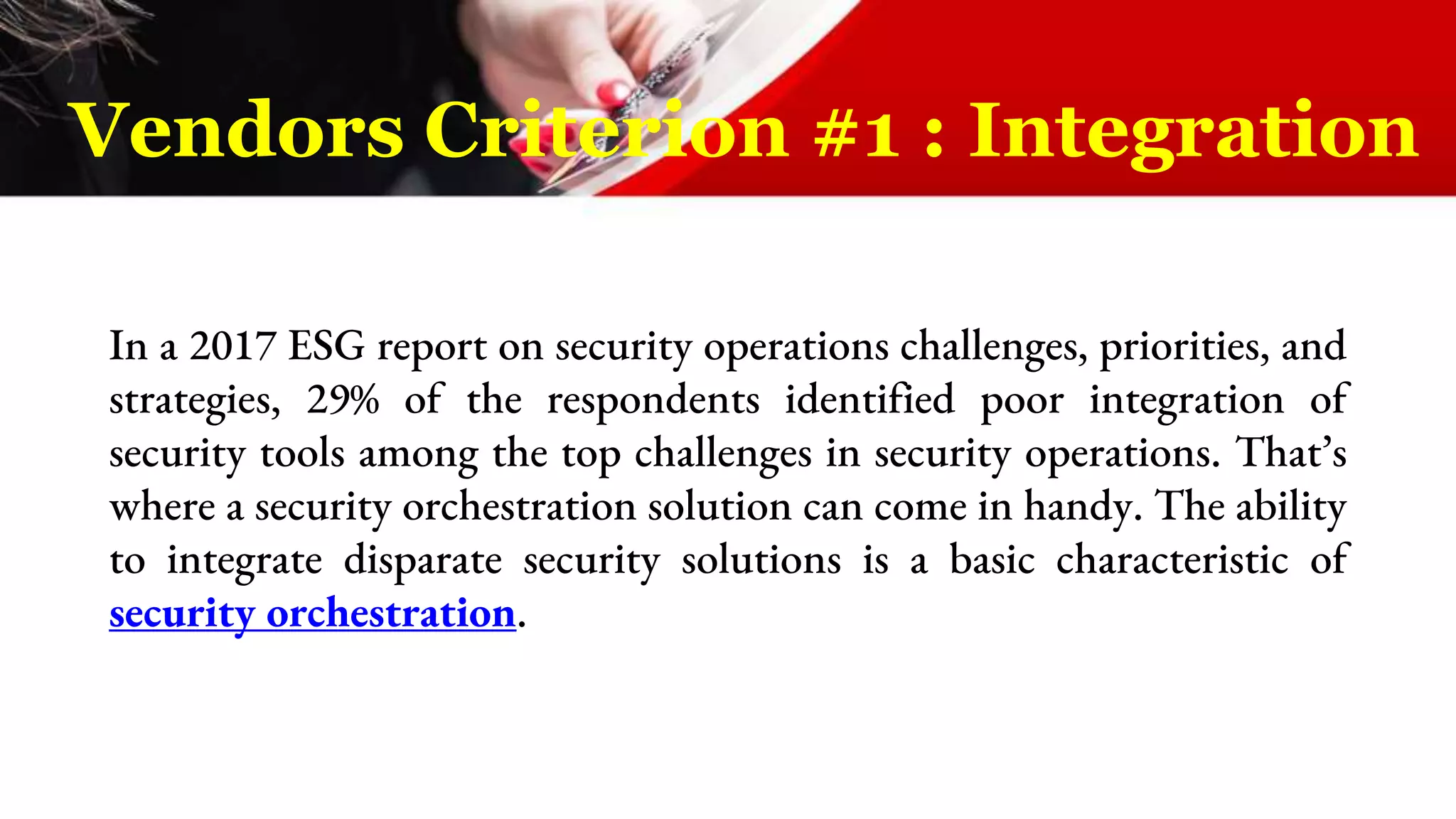 In a 2017 ESG report on security operations challenges, priorities, and
strategies, 29% of the respondents identified poor integration of
security tools among the top challenges in security operations. That’s
where a security orchestration solution can come in handy. The ability
to integrate disparate security solutions is a basic characteristic of
security orchestration.
Vendors Criterion #1 : Integration
 