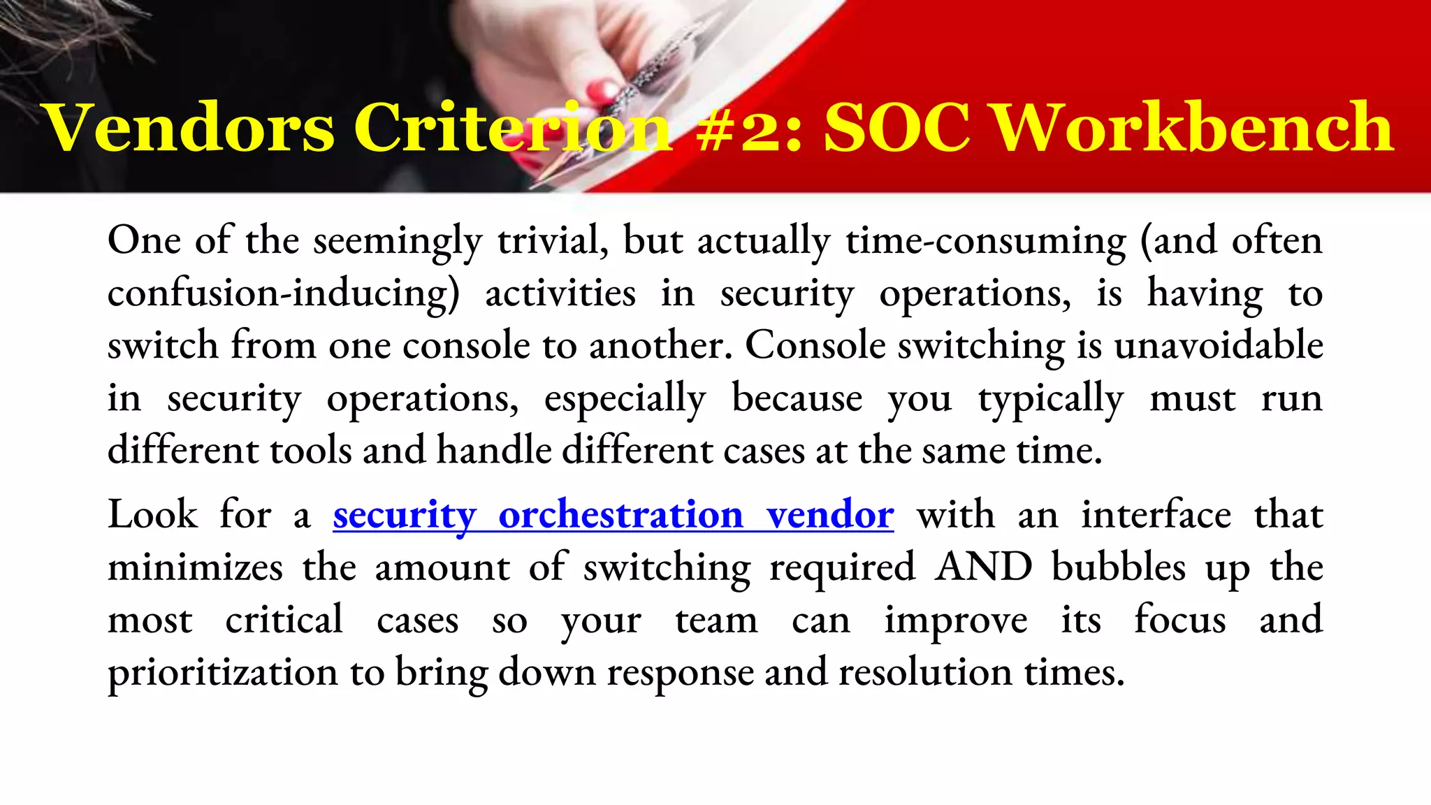 One of the seemingly trivial, but actually time-consuming (and often
confusion-inducing) activities in security operations, is having to
switch from one console to another. Console switching is unavoidable
in security operations, especially because you typically must run
different tools and handle different cases at the same time.
Look for a security orchestration vendor with an interface that
minimizes the amount of switching required AND bubbles up the
most critical cases so your team can improve its focus and
prioritization to bring down response and resolution times.
Vendors Criterion #2: SOC Workbench
 