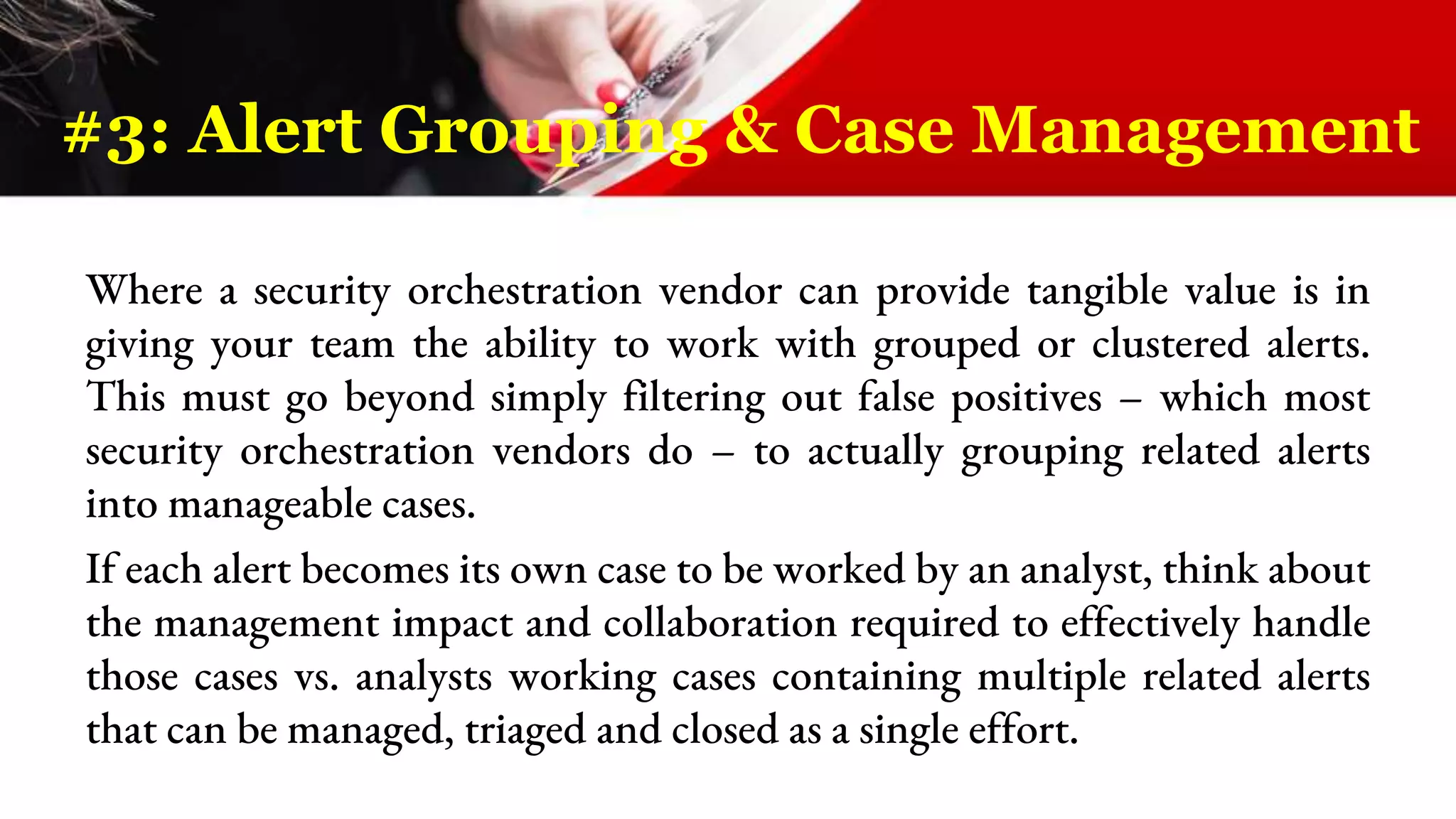 Where a security orchestration vendor can provide tangible value is in
giving your team the ability to work with grouped or clustered alerts.
This must go beyond simply filtering out false positives – which most
security orchestration vendors do – to actually grouping related alerts
into manageable cases.
If each alert becomes its own case to be worked by an analyst, think about
the management impact and collaboration required to effectively handle
those cases vs. analysts working cases containing multiple related alerts
that can be managed, triaged and closed as a single effort.
#3: Alert Grouping & Case Management
 