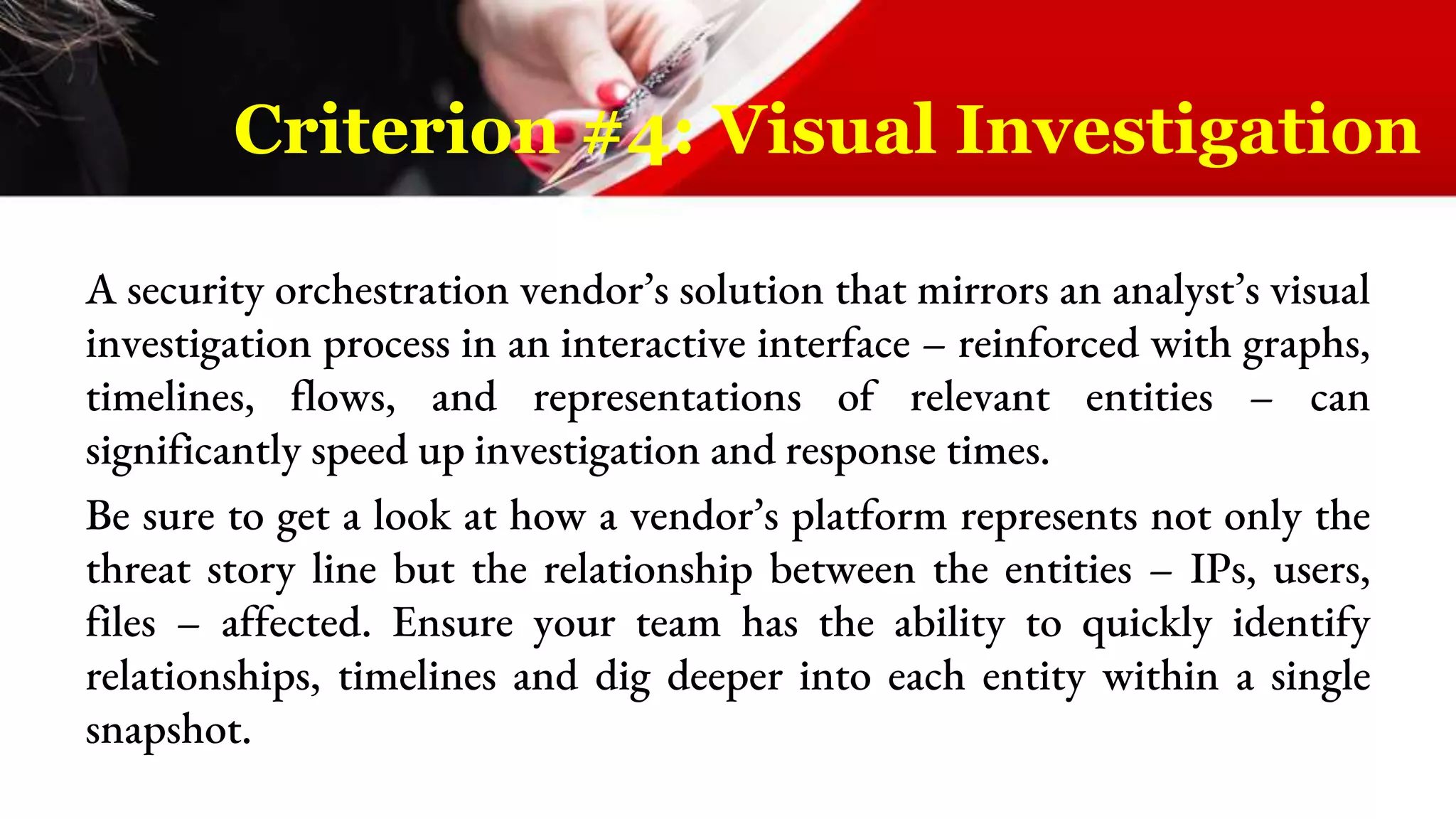 A security orchestration vendor’s solution that mirrors an analyst’s visual
investigation process in an interactive interface – reinforced with graphs,
timelines, flows, and representations of relevant entities – can
significantly speed up investigation and response times.
Be sure to get a look at how a vendor’s platform represents not only the
threat story line but the relationship between the entities – IPs, users,
files – affected. Ensure your team has the ability to quickly identify
relationships, timelines and dig deeper into each entity within a single
snapshot.
Criterion #4: Visual Investigation
 