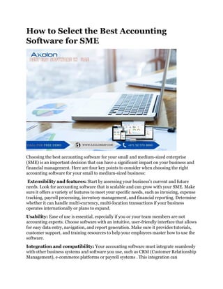 How to Select the Best Accounting
Software for SME
Choosing the best accounting software for your small and medium-sized enterprise
(SME) is an important decision that can have a significant impact on your business and
financial management. Here are four key points to consider when choosing the right
accounting software for your small to medium-sized business:
Extensibility and features: Start by assessing your business's current and future
needs. Look for accounting software that is scalable and can grow with your SME. Make
sure it offers a variety of features to meet your specific needs, such as invoicing, expense
tracking, payroll processing, inventory management, and financial reporting. Determine
whether it can handle multi-currency, multi-location transactions if your business
operates internationally or plans to expand.
Usability: Ease of use is essential, especially if you or your team members are not
accounting experts. Choose software with an intuitive, user-friendly interface that allows
for easy data entry, navigation, and report generation. Make sure it provides tutorials,
customer support, and training resources to help your employees master how to use the
software.
Integration and compatibility: Your accounting software must integrate seamlessly
with other business systems and software you use, such as CRM (Customer Relationship
Management), e-commerce platforms or payroll systems . This integration can
 