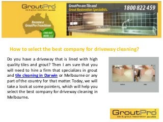 How to select the best company for driveway cleaning?
Do you have a driveway that is lined with high
quality tiles and grout? Then I am sure that you
will need to hire a firm that specializes in grout
and tile cleaning in Darwin or Melbourne or any
part of the country for that matter. Today, we will
take a look at some pointers, which will help you
select the best company for driveway cleaning in
Melbourne.
 