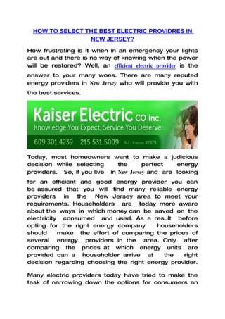 HOW TO SELECT THE BEST ELECTRIC PROVIDRES IN
                 NEW JERSEY?
How frustrating is it when in an emergency your lights
are out and there is no way of knowing when the power
will be restored? Well, an efficient electric provider is the
answer to your many woes. There are many reputed
energy providers in New Jersey who will provide you with
the best services.




Today, most homeowners want to make a judicious
decision while selecting      the      perfect   energy
providers. So, if you live in New Jersey and are looking
for an efficient and good energy provider you can
be assured that you will find many reliable energy
providers   in  the   New Jersey area to meet your
requirements. Householders are today more aware
about the ways in which money can be saved on the
electricity consumed and used. As a result before
opting for the right energy company      householders
should     make the effort of comparing the prices of
several energy providers in the area. Only after
comparing the prices at which energy units are
provided can a householder arrive at       the   right
decision regarding choosing the right energy provider.

Many electric providers today have tried to make the
task of narrowing down the options for consumers an
 