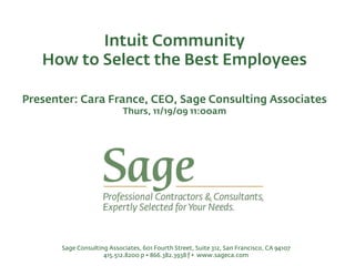 Intuit Community
   How to Select the Best Employees

Presenter: Cara France, CEO, Sage Consulting Associates
                            Thurs, 11/19/09 11:00am




       Sage Consulting Associates, 601 Fourth Street, Suite 312, San Francisco, CA 94107
                     415.512.8200 p • 866.382.3938 f • www.sageca.com
 