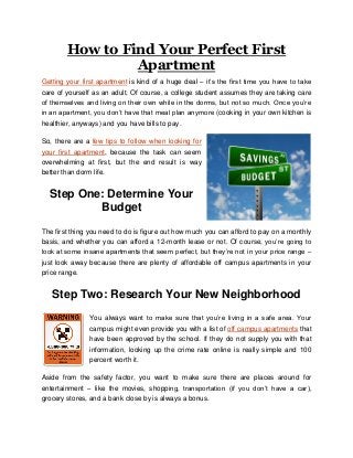 How to Find Your Perfect First
Apartment
Getting your first apartment is kind of a huge deal – it’s the first time you have to take
care of yourself as an adult. Of course, a college student assumes they are taking care
of themselves and living on their own while in the dorms, but not so much. Once you’re
in an apartment, you don’t have that meal plan anymore (cooking in your own kitchen is
healthier, anyways) and you have bills to pay.
So, there are a few tips to follow when looking for
your first apartment, because the task can seem
overwhelming at first, but the end result is way
better than dorm life.

Step One: Determine Your
Budget
The first thing you need to do is figure out how much you can afford to pay on a monthly
basis, and whether you can afford a 12-month lease or not. Of course, you’re going to
look at some insane apartments that seem perfect, but they’re not in your price range –
just look away because there are plenty of affordable off campus apartments in your
price range.

Step Two: Research Your New Neighborhood
You always want to make sure that you’re living in a safe area. Your
campus might even provide you with a list of off campus apartments that
have been approved by the school. If they do not supply you with that
information, looking up the crime rate online is really simple and 100
percent worth it.
Aside from the safety factor, you want to make sure there are places around for
entertainment – like the movies, shopping, transportation (if you don’t have a car),
grocery stores, and a bank close by is always a bonus.

 