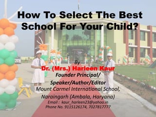 By:
Dr. (Mrs.) Harleen Kaur
Founder Principal/
Speaker/Author/Editor
Mount Carmel International School,
Naraingarh (Ambala, Haryana)
Email : kaur_harleen23@yahoo.in
Phone No. 9115126174, 7027817777
How To Select The Best
School For Your Child?
 